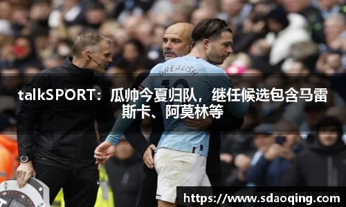 talkSPORT：瓜帅今夏归队，继任候选包含马雷斯卡、阿莫林等